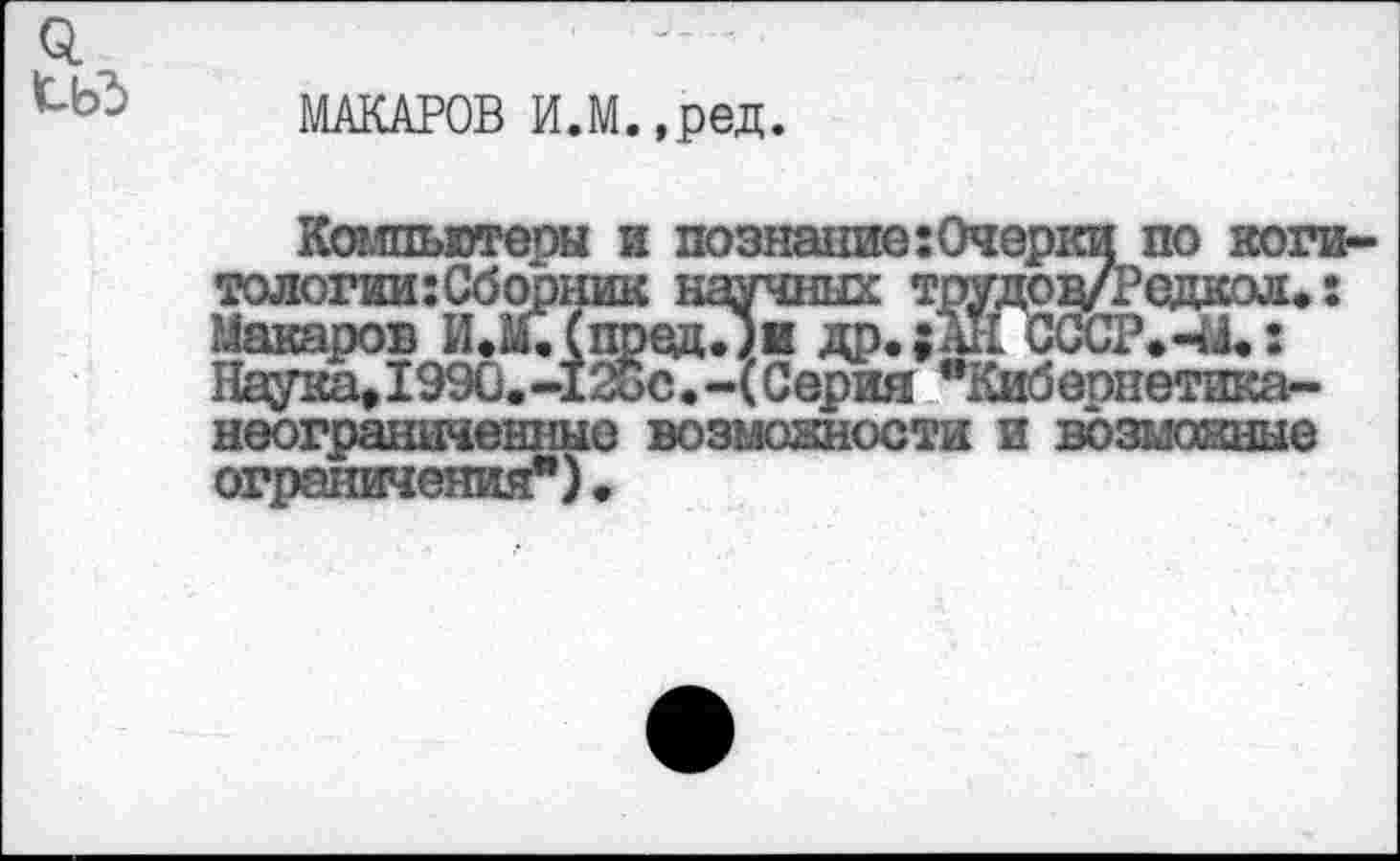 ﻿Q tbd
МАКАРОВ И.М.,ред.
Компьютеры и познание:0черки по коги-тологии:Сборник научных трудодЛ’едкол.: Макаров И.М.(пред.;и др.;АН СССР.-Л.: Наука»1990.-12$с.-(Серия "Кибернетика^-неограниченные возможности и возможные ограничения") •